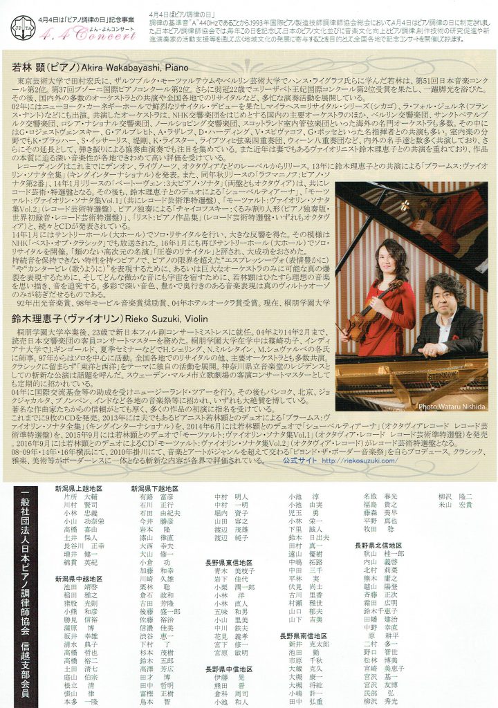 4月4日は「ピアノ調律の日」記念事業 よん・よんコンサート 4月4日はピアノ調律の日」 調律の基準音、A440Hzであにとから」1993年国際ピアノ製造技師調律師協会総会において4月4日はピアノ調律の日に制定。日本ピアノ調律師協会では毎年この日を記念して日本のピアノ文化並びに音楽文化向上とピアノ調律制作技術の研究促進や新進演奏家の活動支援等を通して広く地域文化の発展に寄与り室とを目的全国各地で記念コンサートを開催しております 若林顕（ピアノ）Akira Wakabayashi. Piano　東京芸術大学で田村宏氏に、ザルツブルク・モーツァルテウムやベルリン芸術大学でハンス・ライグラフ氏らに学んだ若林は、第51回日本音楽コンク ール第2位。第37回ブゾーニ国際ピアノコンクール第2位。さらに弱冠22歳でエリーザベト王妃国際コンクール第2位受賞を果たし、一躍脚光を浴びた。 その後、国内外の多数のオーケストラとの共演や全国各地でのリサイタルなど、多忙な演奏活動を展開している。 02年にはニューョーク・カーネギーホールで鮮烈なリサイタル・デビューを果たしマイラヘス＝リサイタル・シリーズ（シカゴ）、ラ・フォル・ジュルネ（フラン ス・ナント）などにも出演。共演したオーケストラは、NHK交響楽団をはじめとする国内の主要オーケストラのほか、ベルリン交響楽団、サンクトペテルブ ルク交響楽団、ロシア・ナショナル交響楽団、ノールショピング交響楽団、スコットランド室内管弦楽団といった海外の名門オーケストラも多数。その中に はG・ロジェストヴェンスキー、G・アルブレヒト、A・ラザレフ、D・ハーディング、いスピヴァコフ、Gボッセといった名指揮者との共演も多い。室内楽の分 野でもK．ブラッハー、S・イッサーリス、堤剛、K・ライスター、ライプツィヒ弦楽四重奏団、ウィーンノ1.重奏団など、内外の名手達と数多く共演しており、さ らにその延長として、弾き振りによる協奏曲演奏でも注目を集めている。また近年は妻でもあるヴァイオリニスト鈴木理恵子との共演を重ねており、作品 の本質に迫る深い音楽性が各地できわめて高い評価を受けている。 レコーディングはこれまでにデンオン、ライヴノーツ、オクタヴィアなどのレーベルからリリース。13年に鈴木理恵子との共演による「ブラームス：ヴァイオ 」 リン・ソナタ全集」（キングインターナショナル）を発表。また、同年秋リリースの「ラフマニノフ：ピアノ・ソ ナタ第2番」、14年1月リリースの「ベートーヴェン：:3大ピア／．ソナタ」（両盤ともオクタヴィア）は、共にレ コード芸術・特選盤となる。その後も、鈴木理恵子とのデュオによる「シューベルティアーナ」、「モーツ ァルト：ヴァイオリン・ソナタ集Vol.1]（共にレコード芸術準特選盤）「モーツァルト：ヴァイオリン・ソナタ 集Vol.2]（レコード芸術特選盤）、ピアノ独奏による「チャイコフスキー：くるみ割り人形（ピアノ独奏版・ 世界初録音・レコード芸術特選盤）」、「リスト：ピアノ作品集」（レコード芸術特選盤・いずれもオクタヴ ィア）と、続々とCDが発表されている。 14年1月にはサントリーホール（大ホール）でソロ・リサイタルを行い、大きな反響を得た。その模様は NHK [ベストオブ・クラシック」でも放送された。16年1月にも再びサントリーホール（大ホール）でソロ・ リサイタルを開催。「類のない高次元の名演Jr圧巻のリサイタル」と評され、大成功をおさめた。 持続音を保持できない特性を持っピアノで、ピアノの限界を超えたエスプレッシーヴォ（表情豊かに） ,，やカンタービレ（歌うように）,，を表現するために、あるいは巨大なオーケストラのみに可能な真の爆 裂を表現するために、そしてどんな微かな音にも宇宙を宿すために、若林顕はひたすら理想の音楽 を思い描き、音を追究する。多彩で深い音色、豊かで奥行きのある音楽表現は真のヴィルトウオーゾ のみが紡ぎだせるものである。 92年出光音楽賞、98年モービル音楽賞奨励賞、04年ホテルオークラ賞受賞。現在、桐朋学園大学 鈴木理恵子（ヴァイオリン）Rieko Suzuki, Violin 桐朋学園大学卒業後、23歳で新日本フィル副コンサートミストレスに就任。04年より14年2月まで、 読売日本交響楽団の客員コンサートマスターを務めた。桐朋学園大学在学中は篠崎功子、インディ アナ大学でJ．ギンゴールド、夏季セミナーなどでH．シェリング、Nミルシタイン、M．シュヴァルべの各氏 に師事。97年からはソロを中心に活動。全国各地でのリサイタルの他、主要オーケストラとも多数共演： クラシックに留まらず「東洋と西洋」をテーマに独自の活動を展開。神奈川県立音楽堂のレジデンスと しての斬新な公演は話題を呼んだ。スウェーデン・マルメ市立歌劇場の客演コンサートマスターとして も定期的に招かれている。 04年に国際交流基金等の助成を受けニュージーランド・ツアーを行う。その後もバンコク、北京、ジ三 クジャカルタ、プノンペン、インドなど各地の音楽祭等に招かれ、いずれも大絶賛を博している。 著名な作曲家たちからの信頼がとても厚く、多くの作品の初演に指名を受けている。 これまでに9枚のCDを発売。2013年には夫でもあるピアニスト若林顕とのデュオによる「ブラームス：ヴ ァイオリン・ソナタ全集J（キングインターナショナル）を、2014年6月には若林顕とのデュオで「シューベルティアーナ」（オクタヴィアレコードレコード芸 術準特選盤）を、2015年9月には若林顕とのデュオで「モーツァルト：ヴァイオリン・ソナタ集Vol.1]オクタヴィア・レコードレコード芸術準特選盤）を発売 。2016年9月には若林顕とのデュオによるCD「モーツァルト：ヴァイオリン・ソナタ集Vol.2] がレコード芸術特選盤となる。 08-09年・14年・16年横浜にて、2010年掛川にて、音楽とアートがジャンルを超えて交わる「ビョンド・ザ・ボーダー音楽祭」を自らプロデュース。クラシック、 雅楽、美術等がボーダーレスに一体となる斬新な内容が各界で評価されている。 一般社団法人日本ピアノ調律師協会信越支部会員 新潟県上越地区 片所