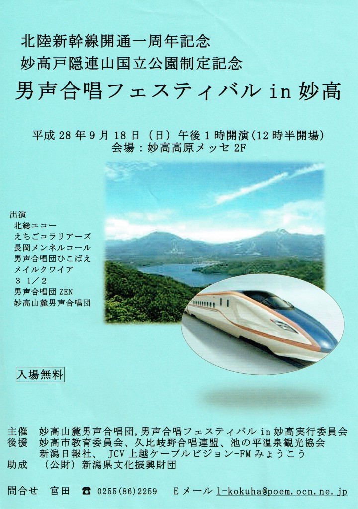 北陸新幹線開通一周年記念 妙高戸隠連山国立公園制定記念 男声合唱フェスティバル in 妙高 平成28年9月 18日(日)午後1時開演(12時半開場) 会場: 妙高高原メッセ2F 出演 北総エコー えちごコラリアーズ 長岡メンネルコール 男声合唱団ひこばえ メイルクワイア 3 1/2 男声合唱団ZEN 妙高山麓男団合唱団 入場無料 主催 妙高山麓男声合唱団、男声合唱フェスティバル in 妙高実行委員会 後援 妙高市教育委員会、久比岐野合唱連盟、池の平温泉観光協会 新潟日報社、JCV上越ケーブルビジョン-FMみようこう 助成(公財)新潟県文化振興財回